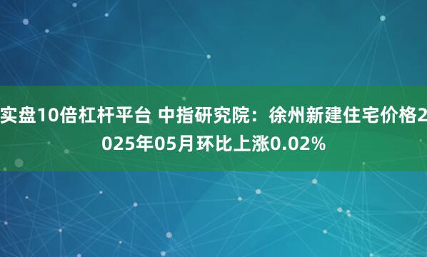 实盘10倍杠杆平台 中指研究院：徐州新建住宅价格2025年05月环比上涨0.02%