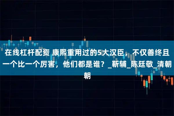 在线杠杆配资 康熙重用过的5大汉臣,不仅善终且一个比一个厉害,他们都是谁?_靳辅_陈廷敬_清朝