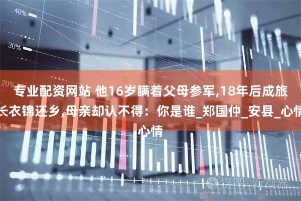 专业配资网站 他16岁瞒着父母参军,18年后成旅长衣锦还乡,母亲却认不得:你是谁_郑国仲_安县_心情