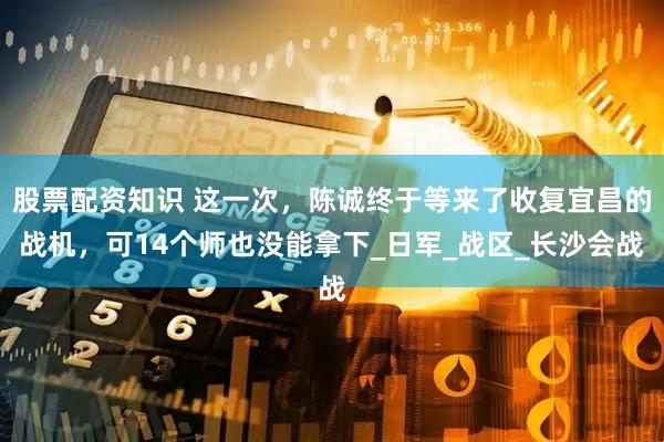 股票配资知识 这一次,陈诚终于等来了收复宜昌的战机,可14个师也没能拿下_日军_战区_长沙会战