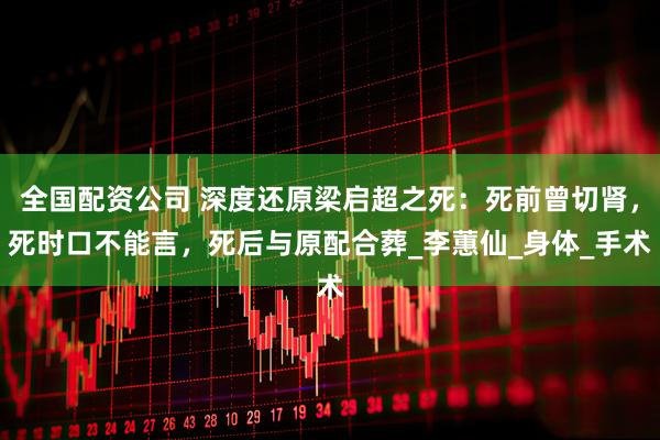 全国配资公司 深度还原梁启超之死:死前曾切肾,死时口不能言,死后与原配合葬_李蕙仙_身体_手术