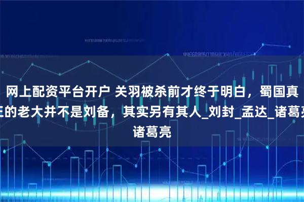 网上配资平台开户 关羽被杀前才终于明白,蜀国真正的老大并不是刘备,其实另有其人_刘封_孟达_诸葛亮