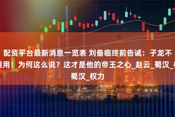 配资平台最新消息一览表 刘备临终前告诫:子龙不可重用!为何这么说?这才是他的帝王之心_赵云_蜀汉_权力
