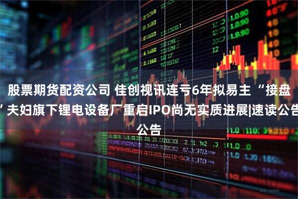 股票期货配资公司 佳创视讯连亏6年拟易主 “接盘”夫妇旗下锂电设备厂重启IPO尚无实质进展|速读公告
