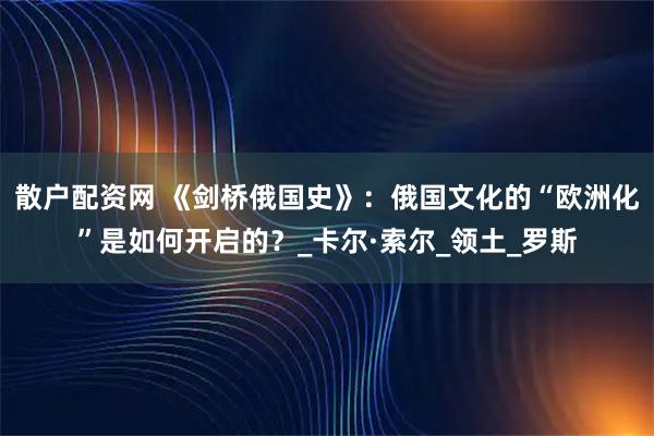 散户配资网 《剑桥俄国史》:俄国文化的“欧洲化”是如何开启的?_卡尔·索尔_领土_罗斯