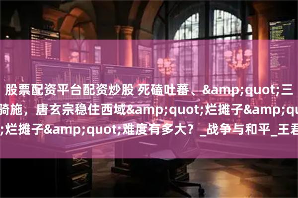 股票配资平台配资炒股 死磕吐蕃、"三国杀"突骑施,唐玄宗稳住西域"烂摊子"难度有多大?_战争与和平_王君_唐廷